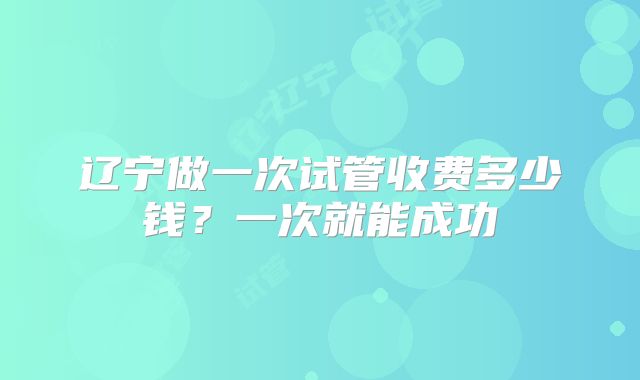 辽宁做一次试管收费多少钱？一次就能成功