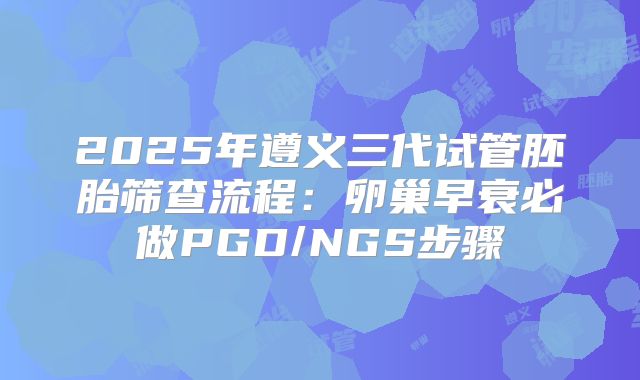 2025年遵义三代试管胚胎筛查流程：卵巢早衰必做PGD/NGS步骤