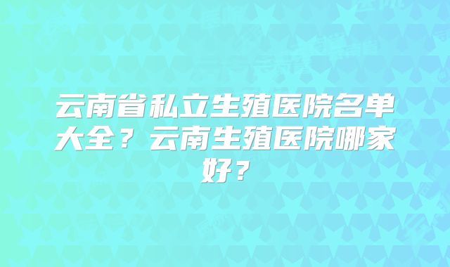 云南省私立生殖医院名单大全？云南生殖医院哪家好？