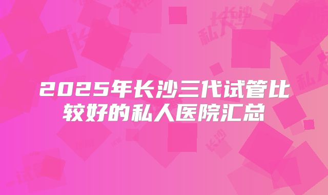 2025年长沙三代试管比较好的私人医院汇总