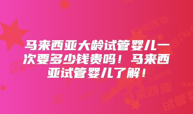 马来西亚大龄试管婴儿一次要多少钱贵吗！马来西亚试管婴儿了解！