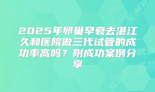 2025年卵巢早衰去湛江久和医院做三代试管的成功率高吗?附成功案例分享
