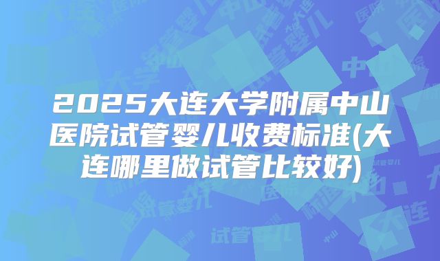 2025大连大学附属中山医院试管婴儿收费标准(大连哪里做试管比较好)