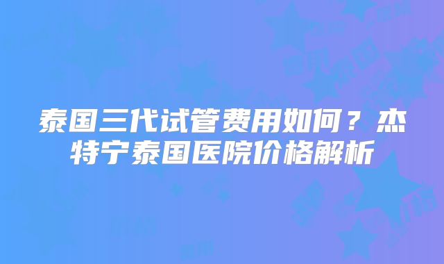 泰国三代试管费用如何？杰特宁泰国医院价格解析