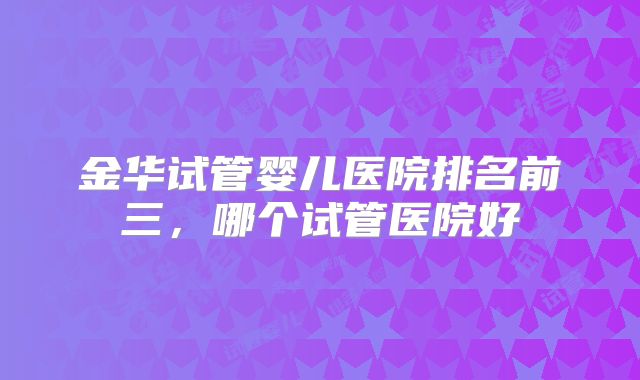 金华试管婴儿医院排名前三，哪个试管医院好