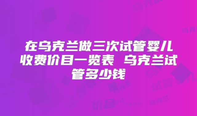 在乌克兰做三次试管婴儿收费价目一览表 乌克兰试管多少钱
