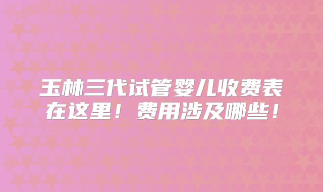 玉林三代试管婴儿收费表在这里！费用涉及哪些！