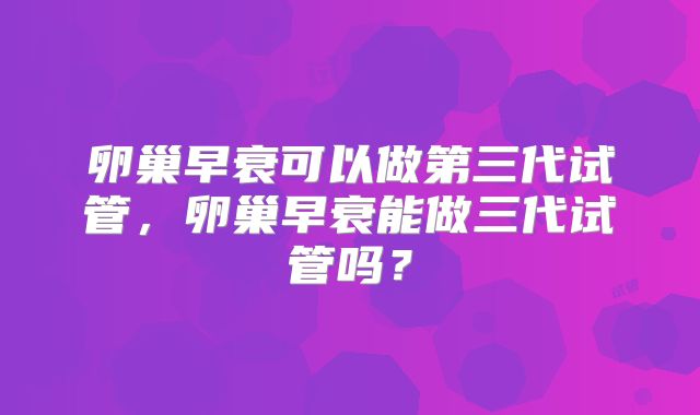 卵巢早衰可以做第三代试管,卵巢早衰能做三代试管吗?