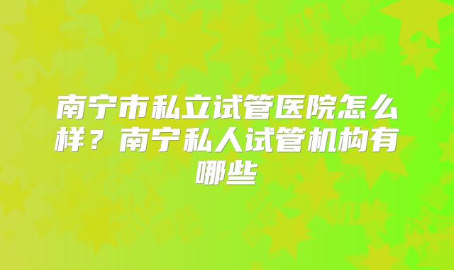 南宁市私立试管医院怎么样?南宁私人试管机构有哪些