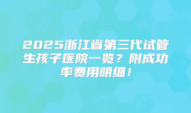 2025浙江省第三代试管生孩子医院一览？附成功率费用明细！