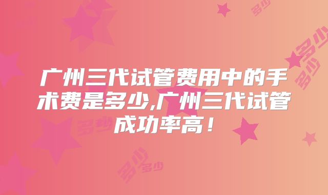 广州三代试管费用中的手术费是多少,广州三代试管成功率高！
