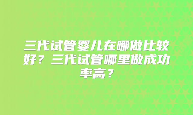 三代试管婴儿在哪做比较好?三代试管哪里做成功率高?