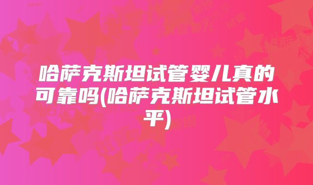 哈萨克斯坦试管婴儿真的可靠吗(哈萨克斯坦试管水平)