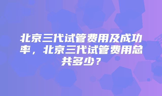 北京三代试管费用及成功率，北京三代试管费用总共多少？