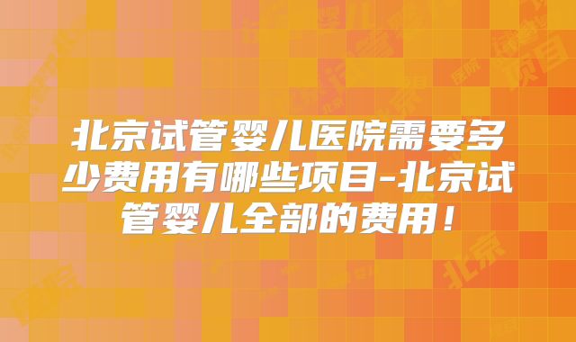 北京试管婴儿医院需要多少费用有哪些项目-北京试管婴儿全部的费用!