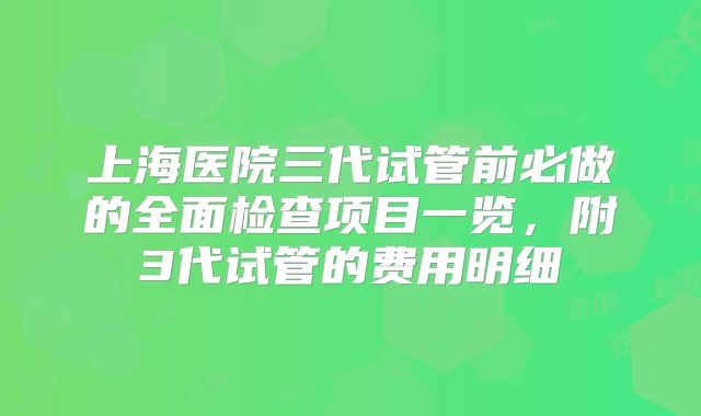 上海医院三代试管前必做的全面检查项目一览，附3代试管的费用明细