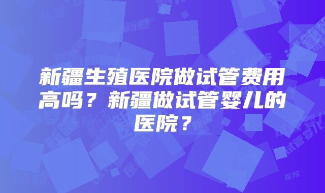 新疆生殖医院做试管费用高吗？新疆做试管婴儿的医院？