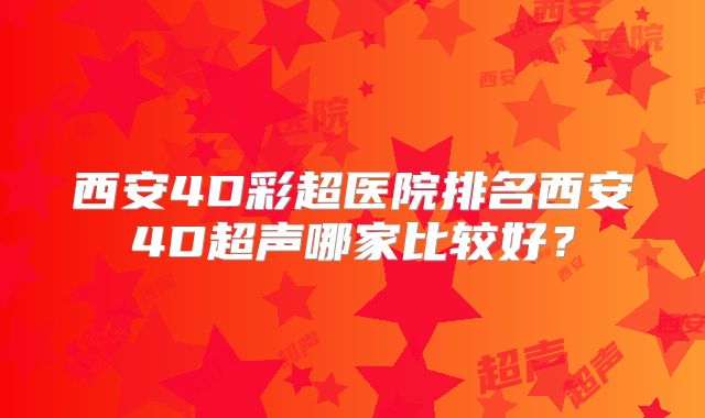 西安4D彩超医院排名西安4D超声哪家比较好?
