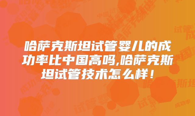 哈萨克斯坦试管婴儿的成功率比中国高吗,哈萨克斯坦试管技术怎么样！