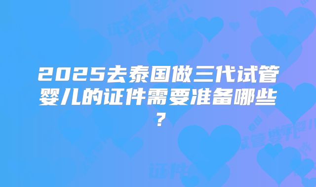 2025去泰国做三代试管婴儿的证件需要准备哪些?