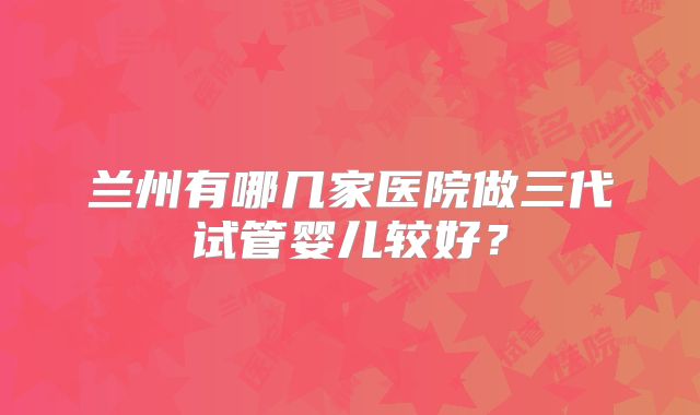 兰州有哪几家医院做三代试管婴儿较好？