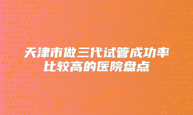 天津市做三代试管成功率比较高的医院盘点