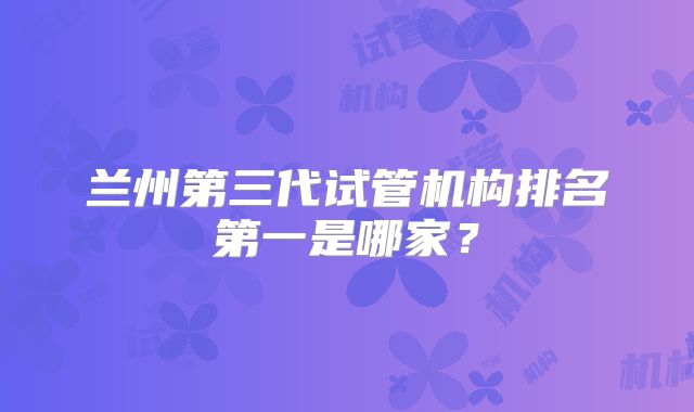 兰州第三代试管机构排名第一是哪家?