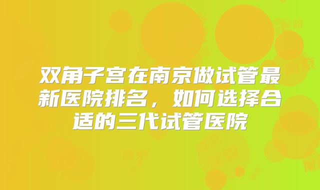 双角子宫在南京做试管最新医院排名，如何选择合适的三代试管医院
