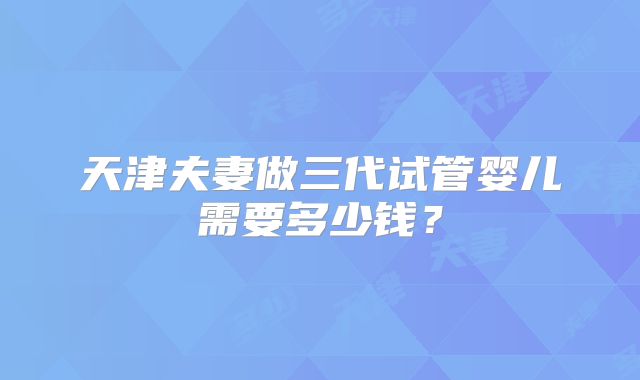 天津夫妻做三代试管婴儿需要多少钱?