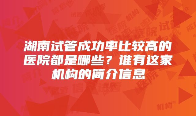 湖南试管成功率比较高的医院都是哪些?谁有这家机构的简介信息