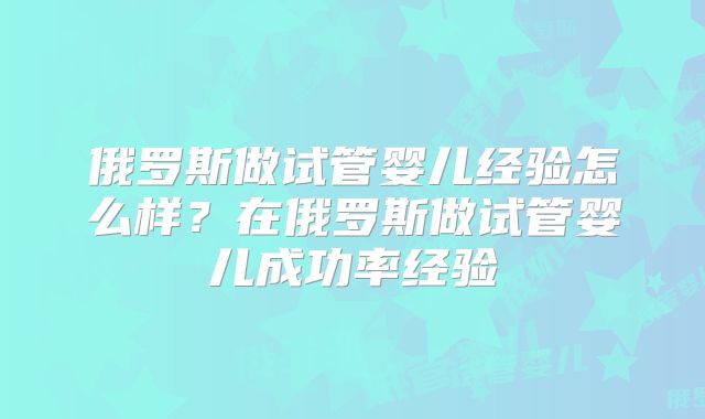 俄罗斯做试管婴儿经验怎么样？在俄罗斯做试管婴儿成功率经验