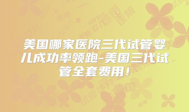 美国哪家医院三代试管婴儿成功率领跑-美国三代试管全套费用!