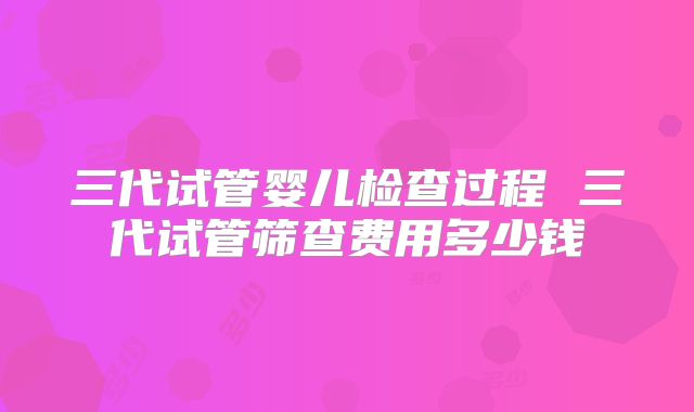 三代试管婴儿检查过程 三代试管筛查费用多少钱
