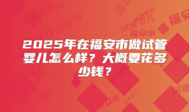 2025年在福安市做试管婴儿怎么样?大概要花多少钱?