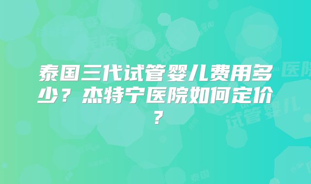 泰国三代试管婴儿费用多少？杰特宁医院如何定价？