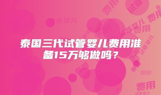 泰国三代试管婴儿费用准备15万够做吗？