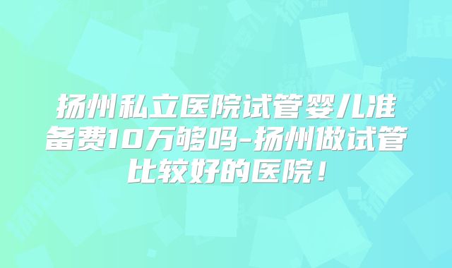 扬州私立医院试管婴儿准备费10万够吗-扬州做试管比较好的医院!