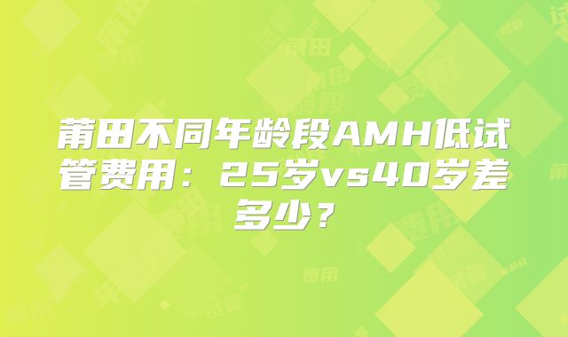莆田不同年龄段AMH低试管费用：25岁vs40岁差多少？