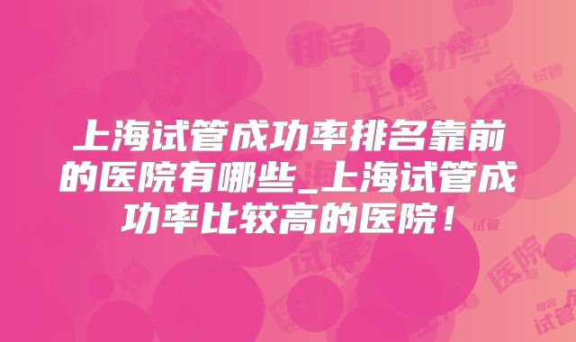 上海试管成功率排名靠前的医院有哪些_上海试管成功率比较高的医院!