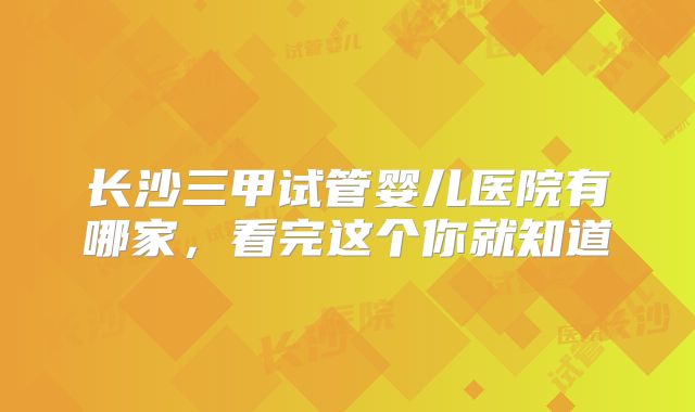 长沙三甲试管婴儿医院有哪家，看完这个你就知道