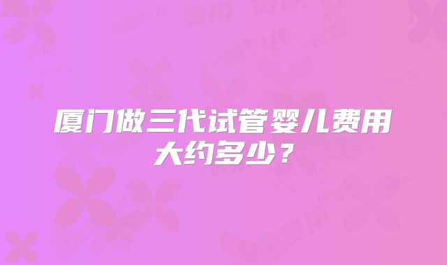 厦门做三代试管婴儿费用大约多少?