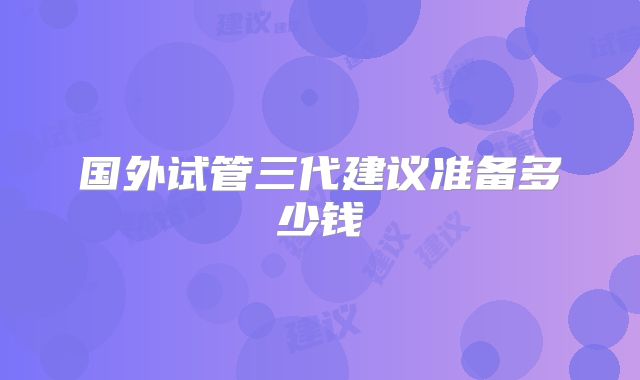 国外试管三代建议准备多少钱