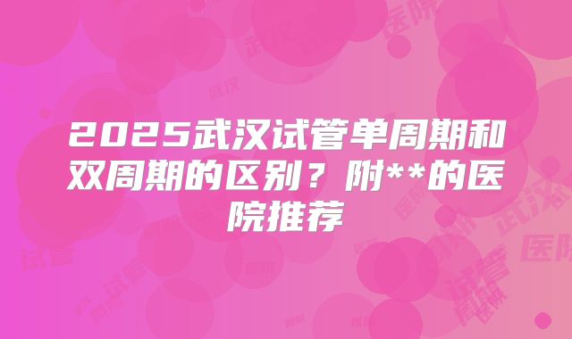 2025武汉试管单周期和双周期的区别？附**的医院推荐