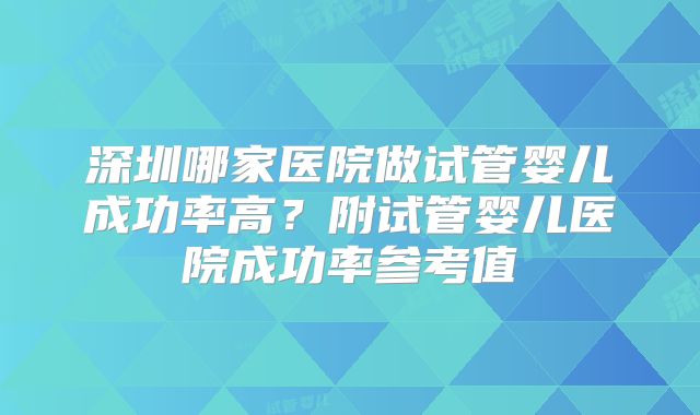 深圳哪家医院做试管婴儿成功率高？附试管婴儿医院成功率参考值