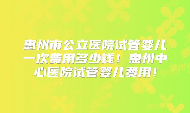 惠州市公立医院试管婴儿一次费用多少钱！惠州中心医院试管婴儿费用！