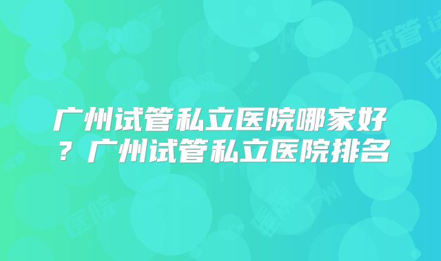 广州试管私立医院哪家好？广州试管私立医院排名