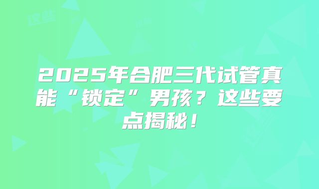 2025年合肥三代试管真能“锁定”男孩？这些要点揭秘！