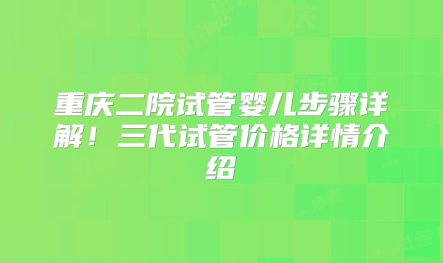 重庆二院试管婴儿步骤详解！三代试管价格详情介绍