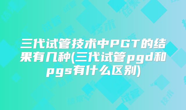 三代试管技术中PGT的结果有几种(三代试管pgd和pgs有什么区别)