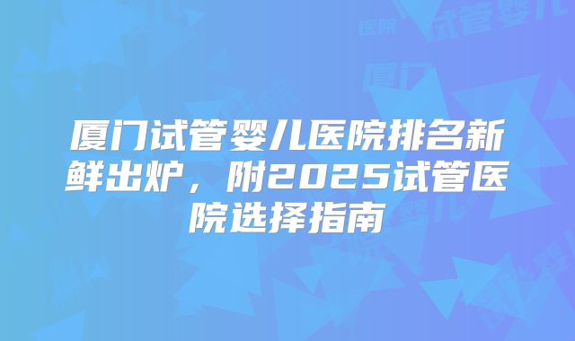 厦门试管婴儿医院排名新鲜出炉,附2025试管医院选择指南